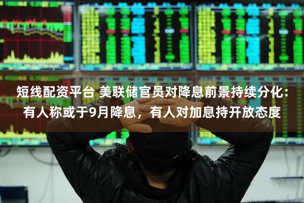 短线配资平台 美联储官员对降息前景持续分化：有人称或于9月降息，有人对加息持开放态度