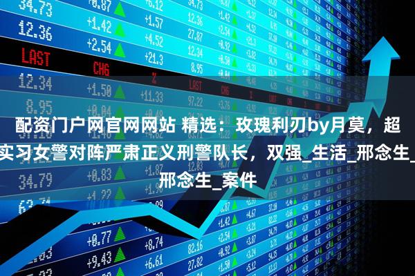 配资门户网官网网站 精选：玫瑰利刃by月莫，超能打实习女警对阵严肃正义刑警队长，双强_生活_邢念生_案件
