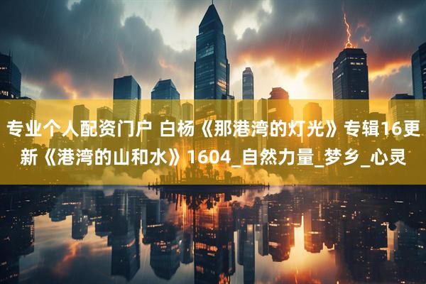 专业个人配资门户 白杨《那港湾的灯光》专辑16更新《港湾的山和水》1604_自然力量_梦乡_心灵