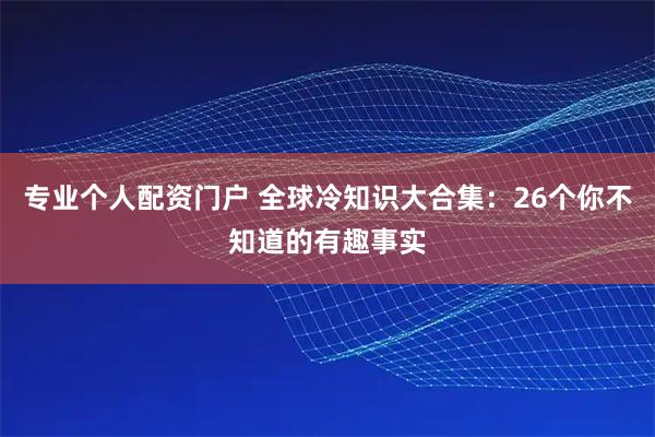 专业个人配资门户 全球冷知识大合集：26个你不知道的有趣事实