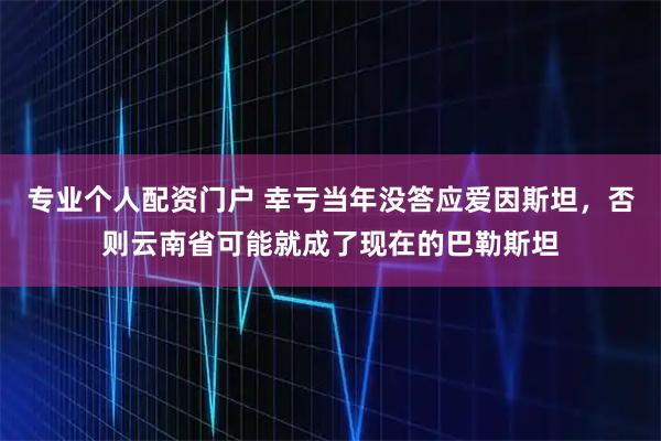 专业个人配资门户 幸亏当年没答应爱因斯坦，否则云南省可能就成了现在的巴勒斯坦