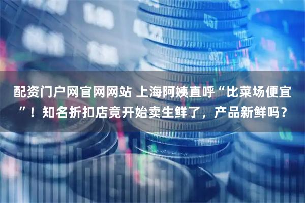 配资门户网官网网站 上海阿姨直呼“比菜场便宜”！知名折扣店竟开始卖生鲜了，产品新鲜吗？