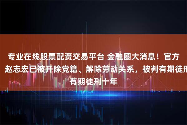 专业在线股票配资交易平台 金融圈大消息！官方通报：赵志宏已被开除党籍、解除劳动关系，被判有期徒刑十年