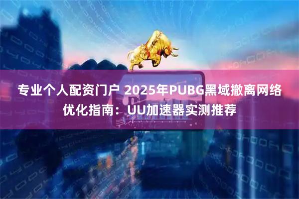 专业个人配资门户 2025年PUBG黑域撤离网络优化指南：UU加速器实测推荐