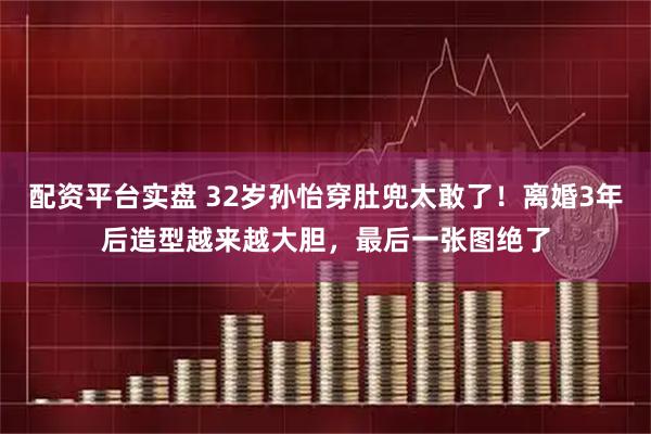 配资平台实盘 32岁孙怡穿肚兜太敢了！离婚3年后造型越来越大胆，最后一张图绝了