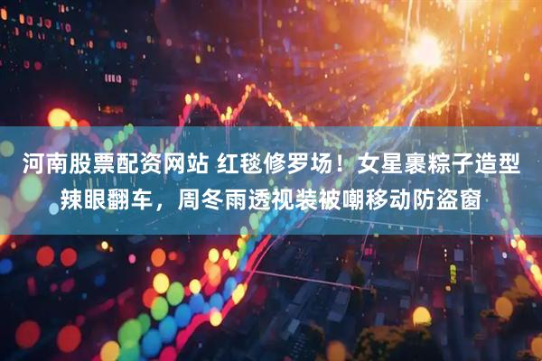 河南股票配资网站 红毯修罗场！女星裹粽子造型辣眼翻车，周冬雨透视装被嘲移动防盗窗