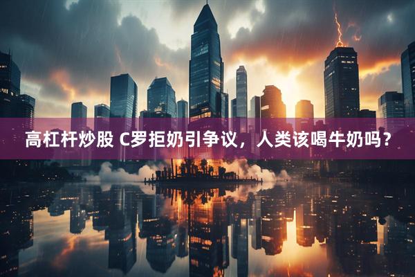 高杠杆炒股 C罗拒奶引争议，人类该喝牛奶吗？