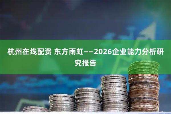 杭州在线配资 东方雨虹——2026企业能力分析研究报告