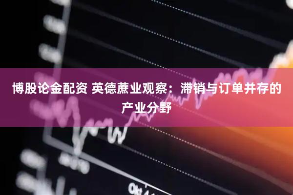 博股论金配资 英德蔗业观察：滞销与订单并存的产业分野