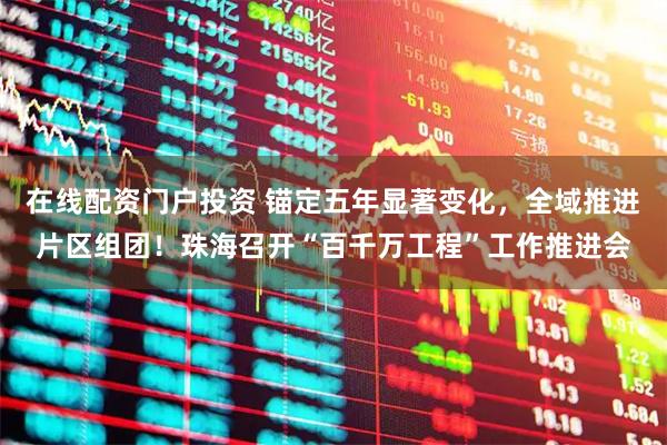 在线配资门户投资 锚定五年显著变化，全域推进片区组团！珠海召开“百千万工程”工作推进会