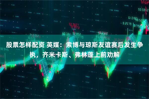 股票怎样配资 英媒：索博与琼斯友谊赛后发生争执，齐米卡斯、弗林蓬上前劝解
