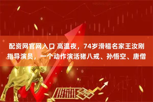 配资网官网入口 高温夜，74岁滑稽名家王汝刚指导演员，一个动作演活猪八戒、孙悟空、唐僧