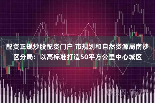 配资正规炒股配资门户 市规划和自然资源局南沙区分局：以高标准打造50平方公里中心城区